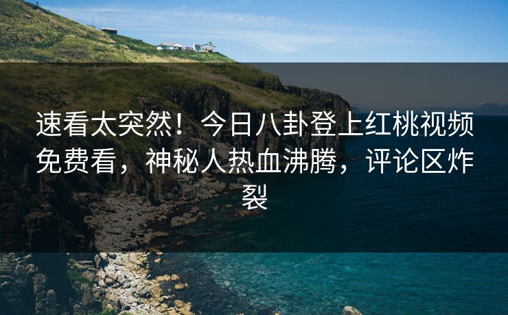 速看太突然！今日八卦登上红桃视频免费看，神秘人热血沸腾，评论区炸裂