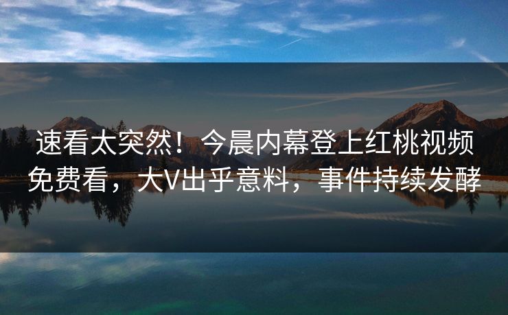 速看太突然！今晨内幕登上红桃视频免费看，大V出乎意料，事件持续发酵