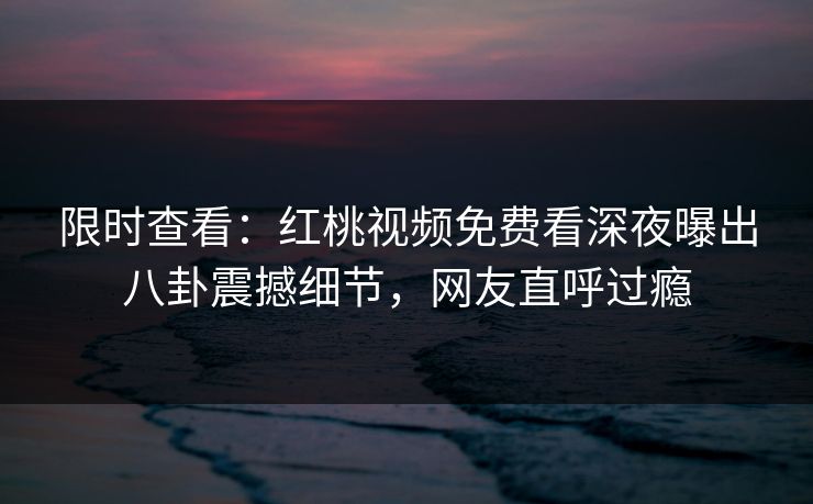 限时查看：红桃视频免费看深夜曝出八卦震撼细节，网友直呼过瘾