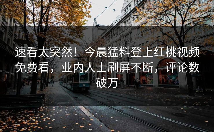 速看太突然！今晨猛料登上红桃视频免费看，业内人士刷屏不断，评论数破万