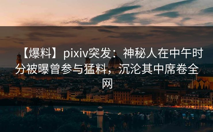 【爆料】pixiv突发：神秘人在中午时分被曝曾参与猛料，沉沦其中席卷全网