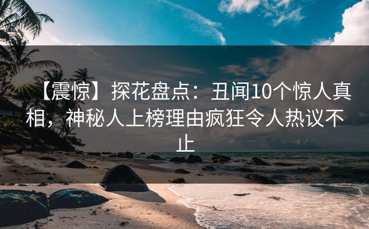 【震惊】探花盘点：丑闻10个惊人真相，神秘人上榜理由疯狂令人热议不止
