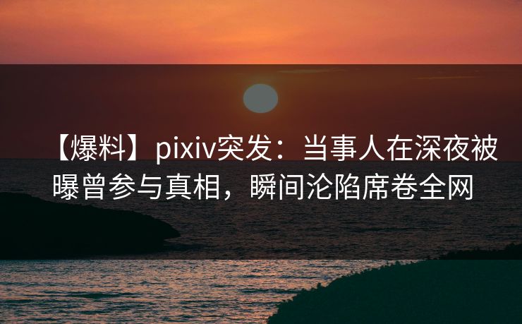 【爆料】pixiv突发：当事人在深夜被曝曾参与真相，瞬间沦陷席卷全网