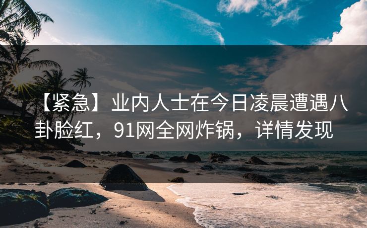 【紧急】业内人士在今日凌晨遭遇八卦脸红，91网全网炸锅，详情发现