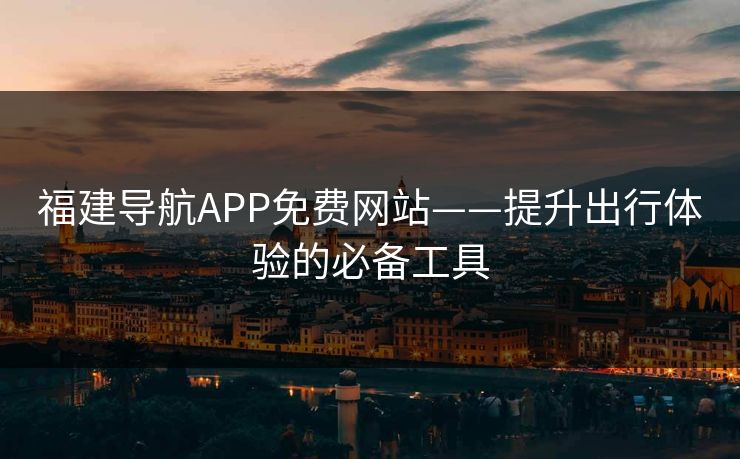 福建导航APP免费网站——提升出行体验的必备工具