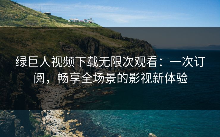 绿巨人视频下载无限次观看：一次订阅，畅享全场景的影视新体验