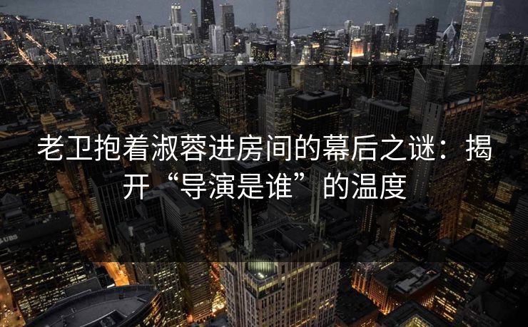老卫抱着淑蓉进房间的幕后之谜：揭开“导演是谁”的温度