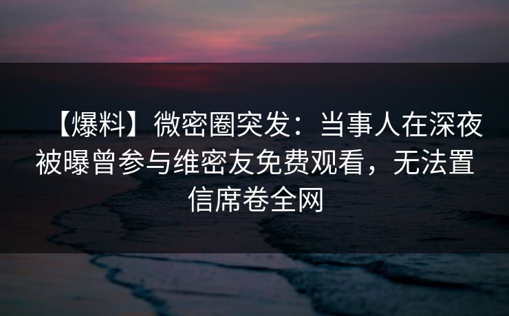 【爆料】微密圈突发：当事人在深夜被曝曾参与维密友免费观看，无法置信席卷全网