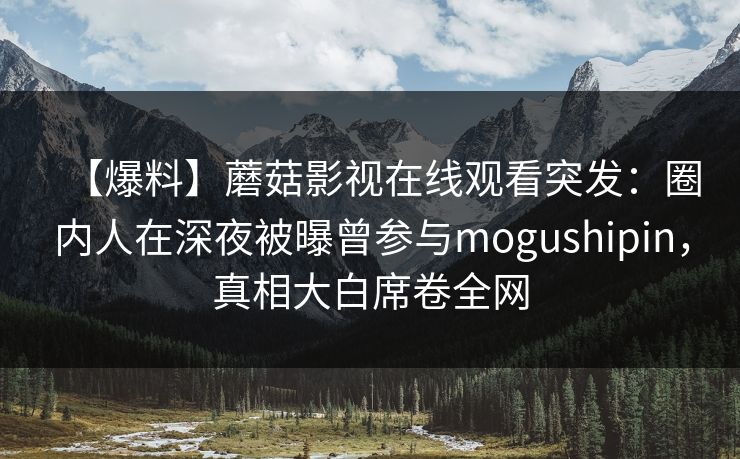 【爆料】蘑菇影视在线观看突发：圈内人在深夜被曝曾参与mogushipin，真相大白席卷全网
