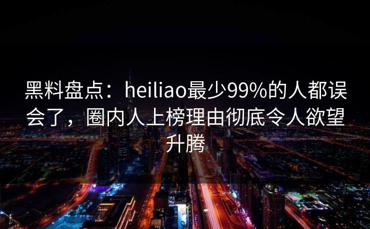 黑料盘点：heiliao最少99%的人都误会了，圈内人上榜理由彻底令人欲望升腾