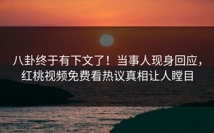 八卦终于有下文了！当事人现身回应，红桃视频免费看热议真相让人瞠目