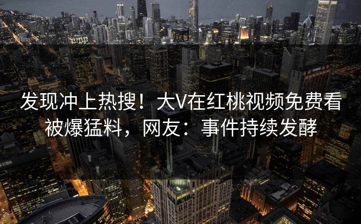 发现冲上热搜！大V在红桃视频免费看被爆猛料，网友：事件持续发酵