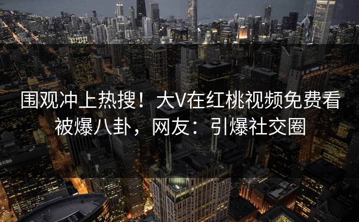 围观冲上热搜！大V在红桃视频免费看被爆八卦，网友：引爆社交圈