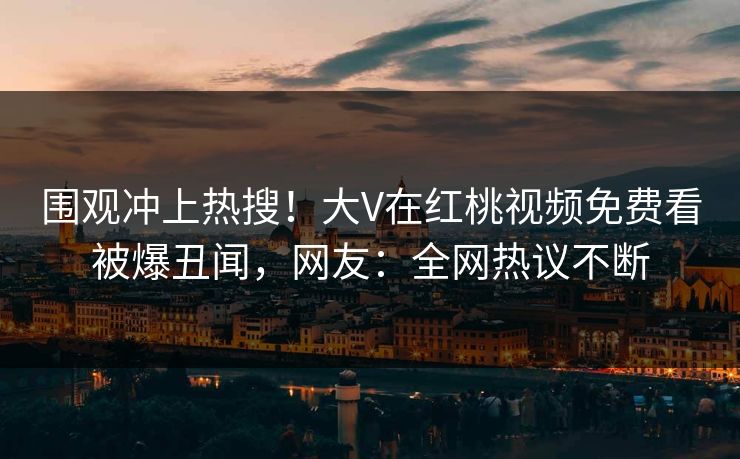 围观冲上热搜！大V在红桃视频免费看被爆丑闻，网友：全网热议不断