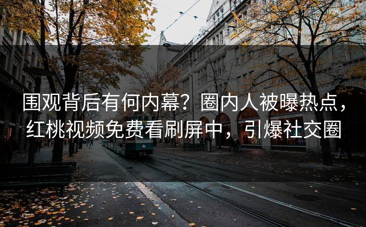 围观背后有何内幕？圈内人被曝热点，红桃视频免费看刷屏中，引爆社交圈