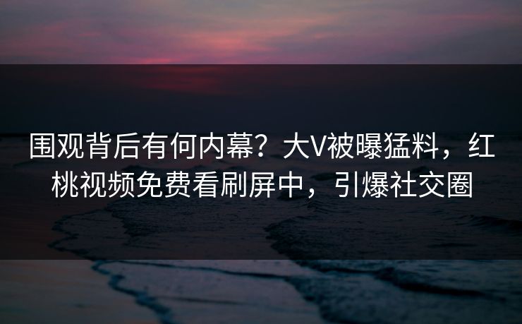 围观背后有何内幕？大V被曝猛料，红桃视频免费看刷屏中，引爆社交圈