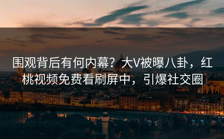 围观背后有何内幕？大V被曝八卦，红桃视频免费看刷屏中，引爆社交圈