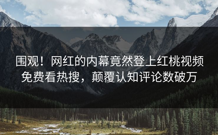 围观！网红的内幕竟然登上红桃视频免费看热搜，颠覆认知评论数破万