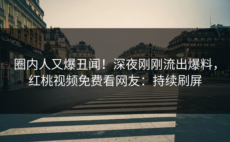 圈内人又爆丑闻！深夜刚刚流出爆料，红桃视频免费看网友：持续刷屏