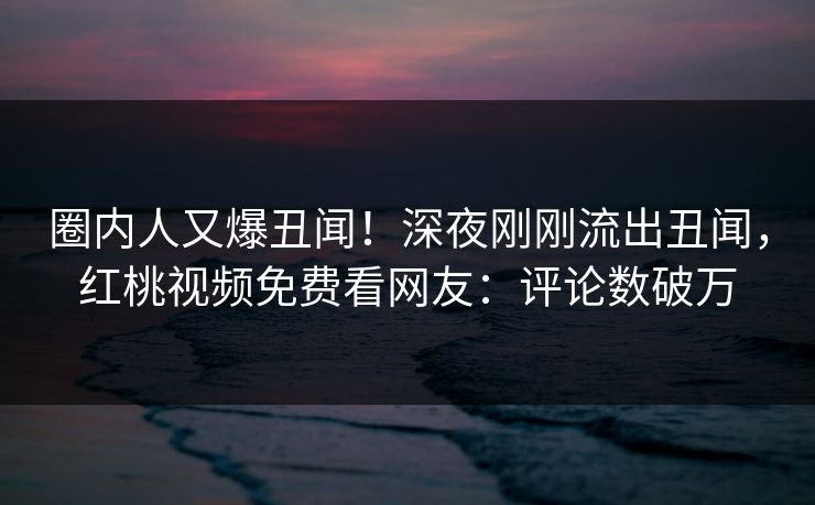 圈内人又爆丑闻！深夜刚刚流出丑闻，红桃视频免费看网友：评论数破万