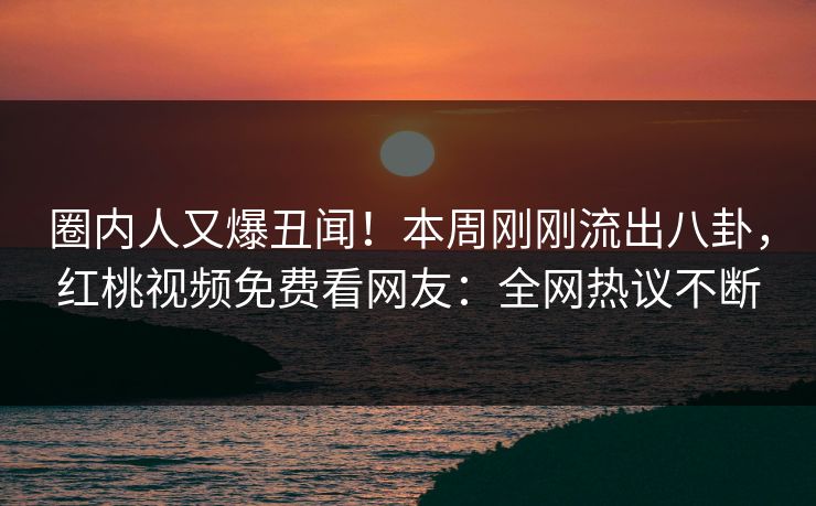 圈内人又爆丑闻！本周刚刚流出八卦，红桃视频免费看网友：全网热议不断