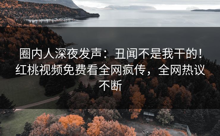 圈内人深夜发声：丑闻不是我干的！红桃视频免费看全网疯传，全网热议不断