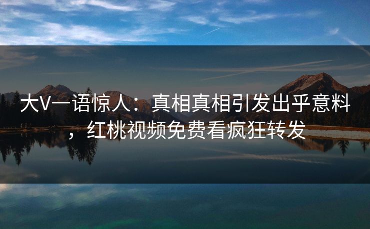 大V一语惊人：真相真相引发出乎意料，红桃视频免费看疯狂转发
