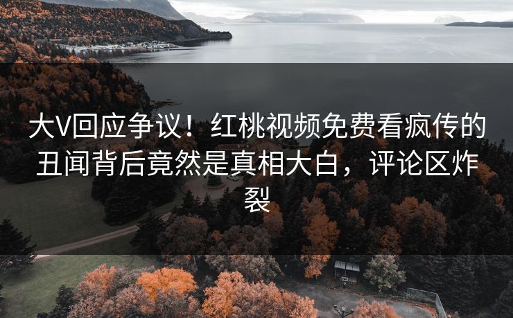 大V回应争议！红桃视频免费看疯传的丑闻背后竟然是真相大白，评论区炸裂