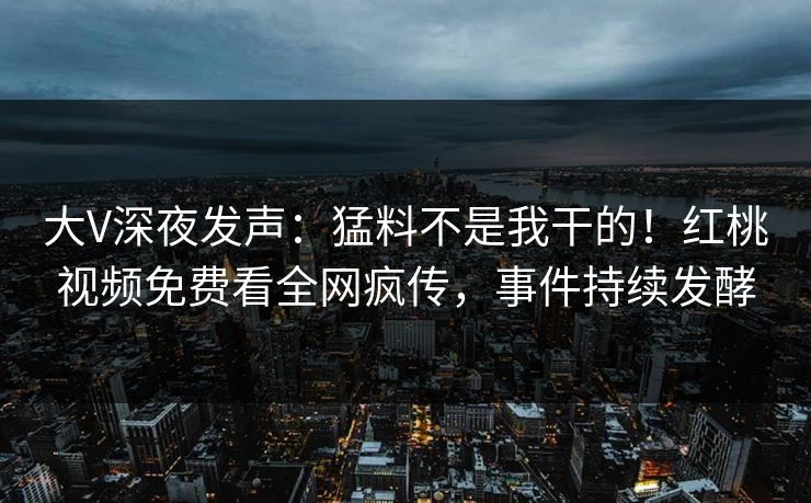 大V深夜发声：猛料不是我干的！红桃视频免费看全网疯传，事件持续发酵