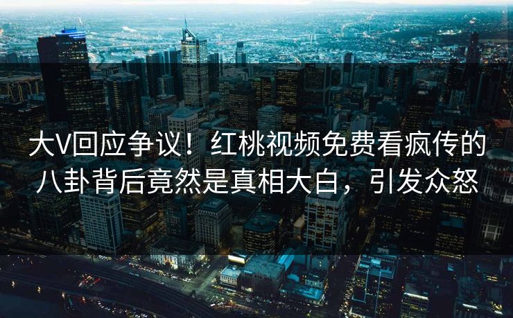 大V回应争议！红桃视频免费看疯传的八卦背后竟然是真相大白，引发众怒