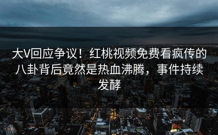 大V回应争议！红桃视频免费看疯传的八卦背后竟然是热血沸腾，事件持续发酵