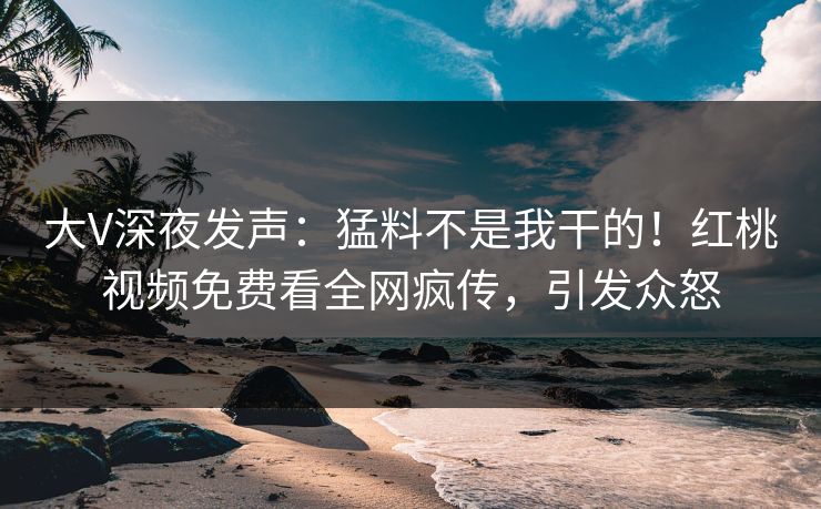 大V深夜发声：猛料不是我干的！红桃视频免费看全网疯传，引发众怒