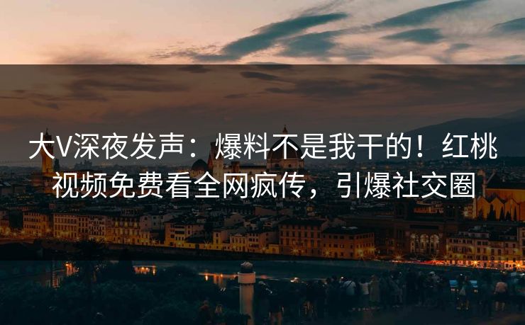 大V深夜发声：爆料不是我干的！红桃视频免费看全网疯传，引爆社交圈