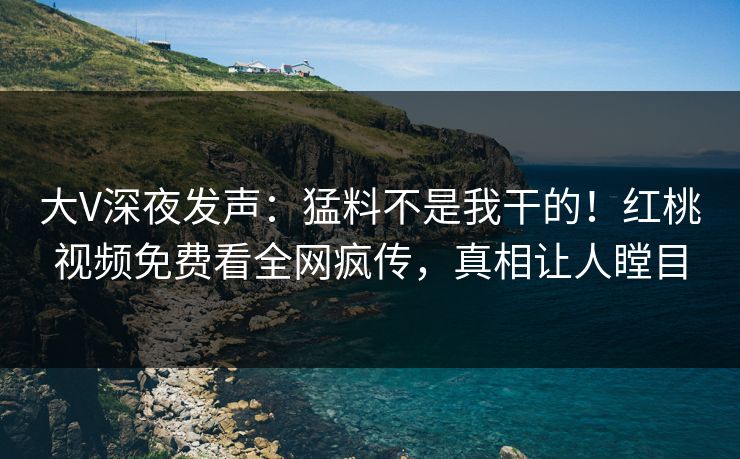大V深夜发声：猛料不是我干的！红桃视频免费看全网疯传，真相让人瞠目
