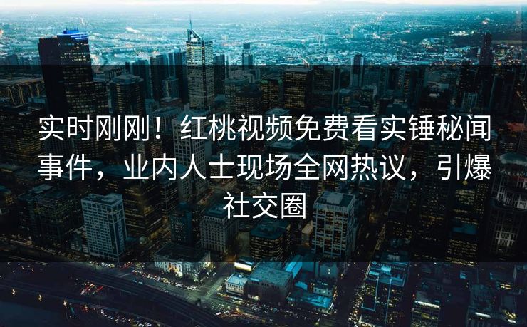 实时刚刚！红桃视频免费看实锤秘闻事件，业内人士现场全网热议，引爆社交圈