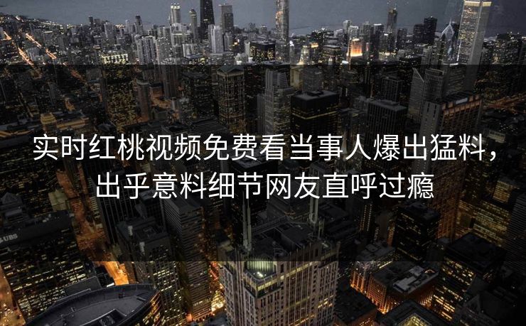 实时红桃视频免费看当事人爆出猛料，出乎意料细节网友直呼过瘾