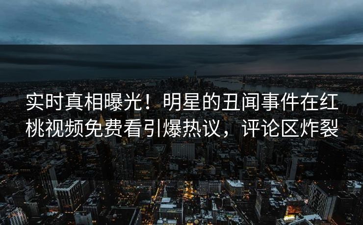 实时真相曝光！明星的丑闻事件在红桃视频免费看引爆热议，评论区炸裂