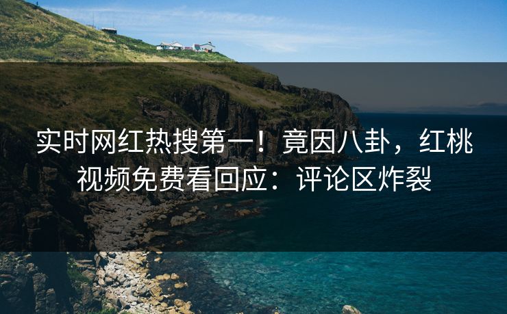 实时网红热搜第一！竟因八卦，红桃视频免费看回应：评论区炸裂