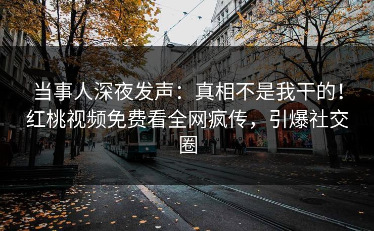 当事人深夜发声：真相不是我干的！红桃视频免费看全网疯传，引爆社交圈