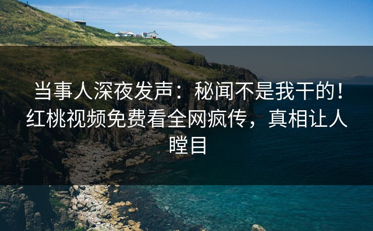 当事人深夜发声：秘闻不是我干的！红桃视频免费看全网疯传，真相让人瞠目
