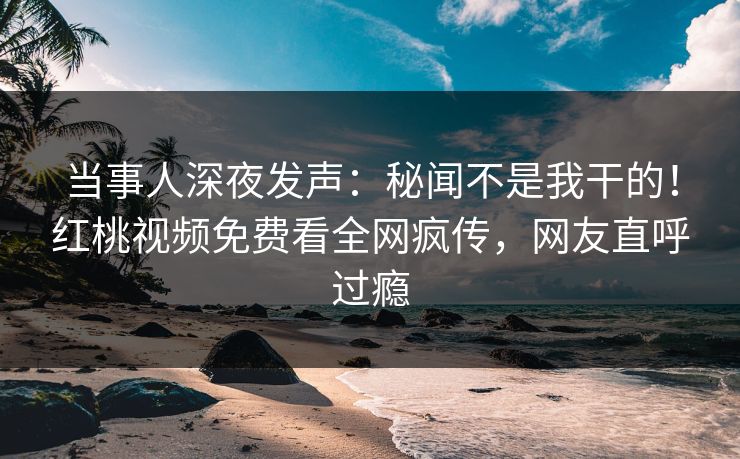 当事人深夜发声：秘闻不是我干的！红桃视频免费看全网疯传，网友直呼过瘾