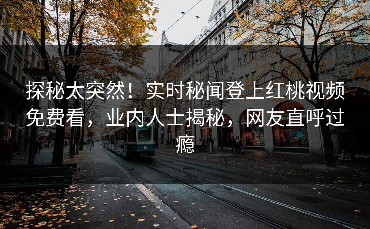 探秘太突然！实时秘闻登上红桃视频免费看，业内人士揭秘，网友直呼过瘾
