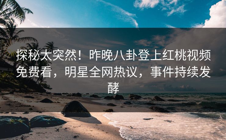 探秘太突然！昨晚八卦登上红桃视频免费看，明星全网热议，事件持续发酵