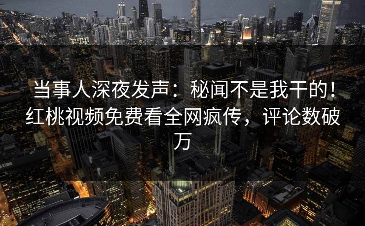 当事人深夜发声：秘闻不是我干的！红桃视频免费看全网疯传，评论数破万