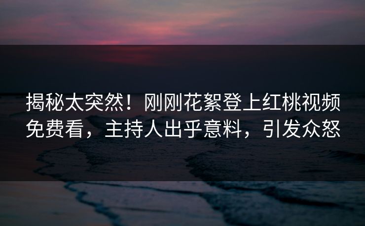 揭秘太突然！刚刚花絮登上红桃视频免费看，主持人出乎意料，引发众怒