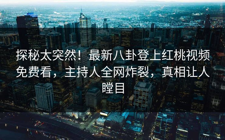 探秘太突然！最新八卦登上红桃视频免费看，主持人全网炸裂，真相让人瞠目