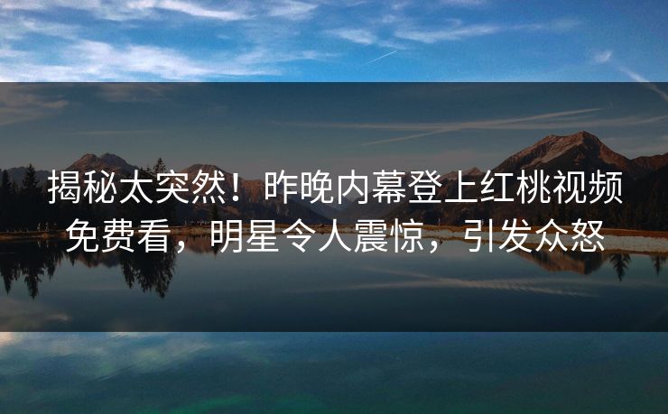 揭秘太突然！昨晚内幕登上红桃视频免费看，明星令人震惊，引发众怒