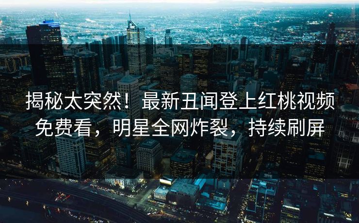 揭秘太突然！最新丑闻登上红桃视频免费看，明星全网炸裂，持续刷屏