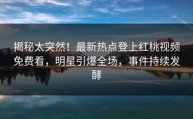揭秘太突然！最新热点登上红桃视频免费看，明星引爆全场，事件持续发酵