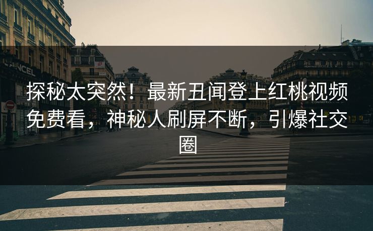 探秘太突然！最新丑闻登上红桃视频免费看，神秘人刷屏不断，引爆社交圈